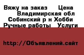 Вяжу на заказ.. › Цена ­ 500 - Владимирская обл., Собинский р-н Хобби. Ручные работы » Услуги   